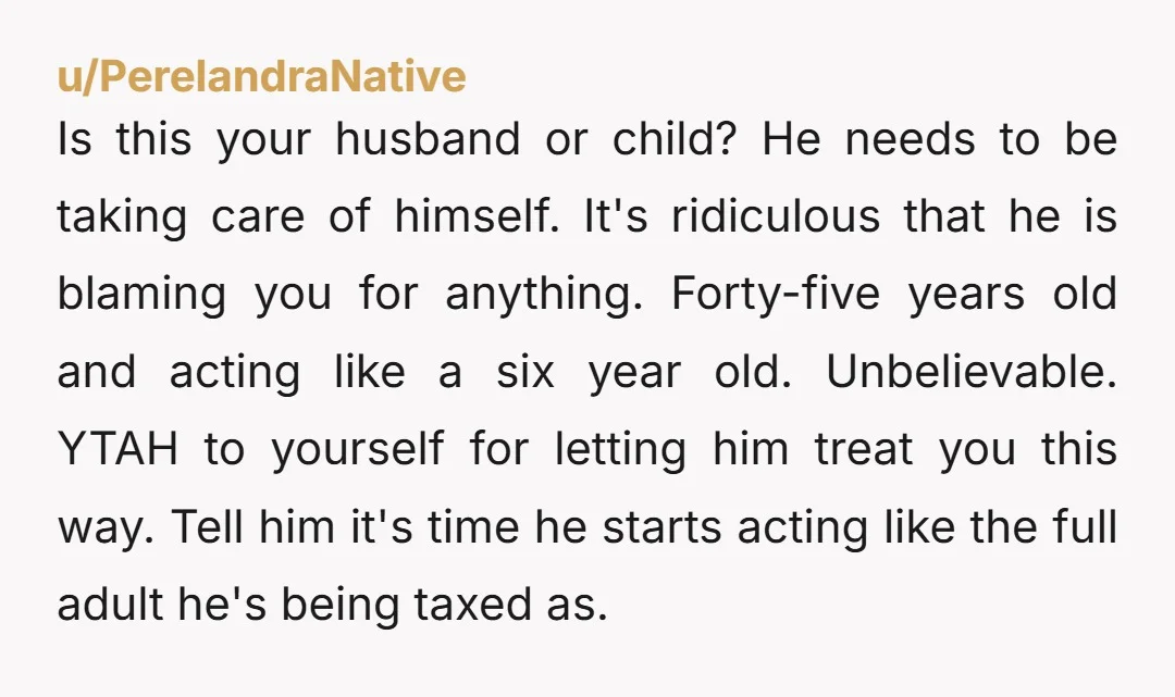 Is this your husband or child? He needs to be taking care of himself. It's ridiculous that he is blaming you for anything. Forty-five years old and acting like a...