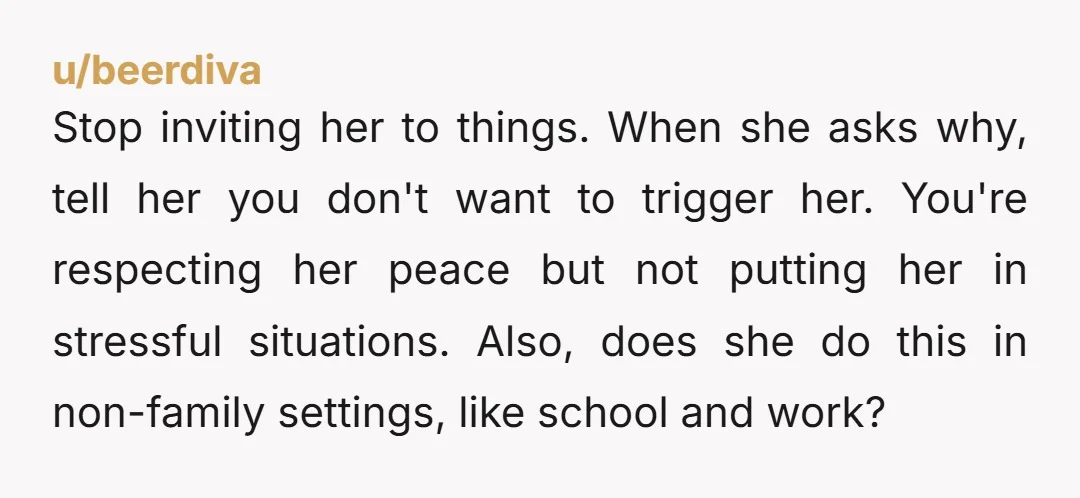 Stop inviting her to things. When she asks why, tell her you don't want to trigger her. You're respecting her peace but not putting her in stressful situations. Also, does...
