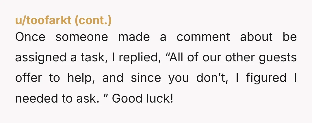 Once someone made a comment about be assigned a task, I replied, “All of our other guests offer to help, and since you don’t, I figured I needed to ask....
