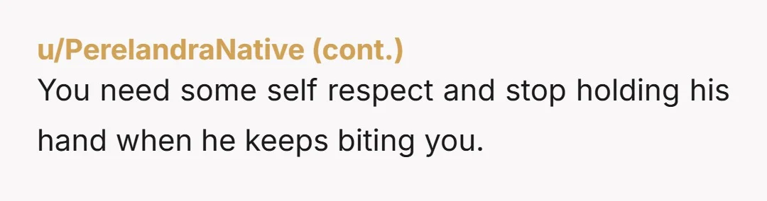 You need some self respect and stop holding his hand when he keeps biting you.
