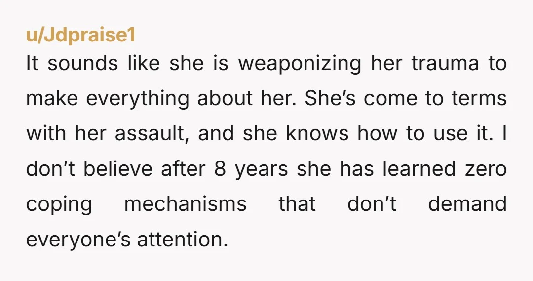It sounds like she is weaponizing her trauma to make everything about her. She’s come to terms with her assault, and she knows how to use it. I don’t believe...
