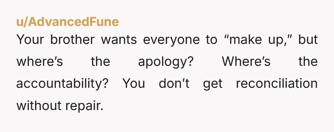 Your brother wants everyone to “make up,” but where’s the apology? Where’s the accountability? You don’t get reconciliation without repair.