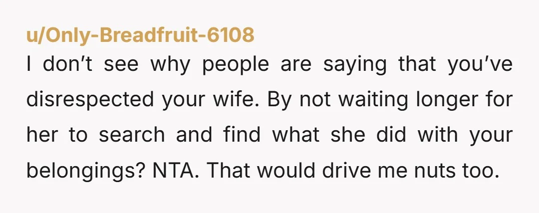 I don’t see why people are saying that you’ve disrespected your wife. By not waiting longer for her to search and find what she did with your belongings? NTA. That...