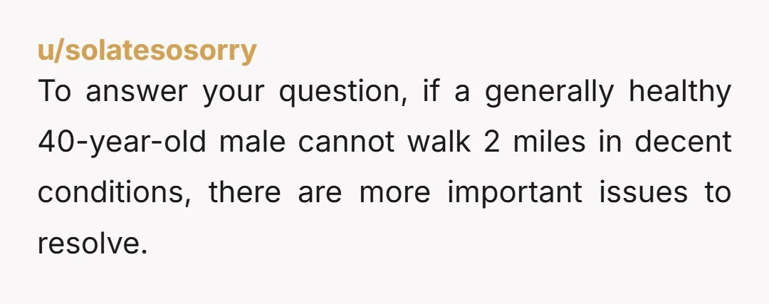 To answer your question, if a generally healthy 40-year-old male cannot walk 2 miles in decent conditions, there are more important issues to resolve.
