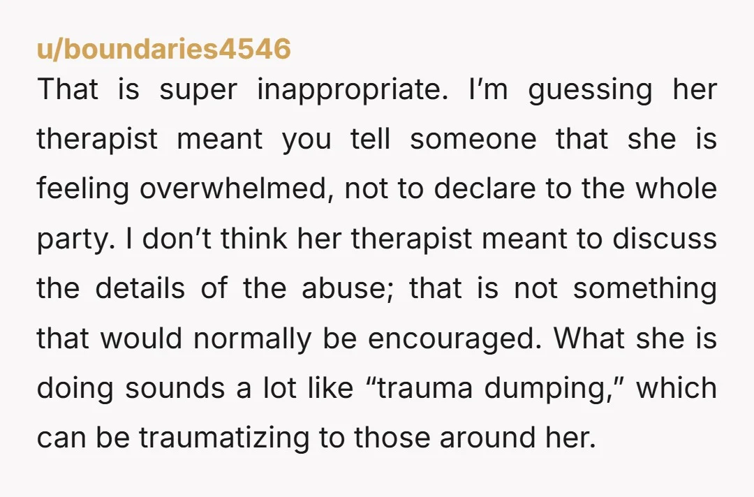 That is super inappropriate. I’m guessing her therapist meant you tell someone that she is feeling overwhelmed, not to declare to the whole party. I don’t think her therapist meant...