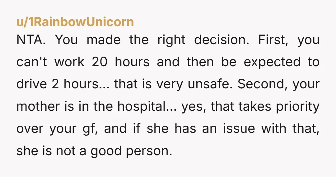 NTA. You made the right decision. First, you can't work 20 hours and then be expected to drive 2 hours... that is very unsafe. Second, your mother is in the...