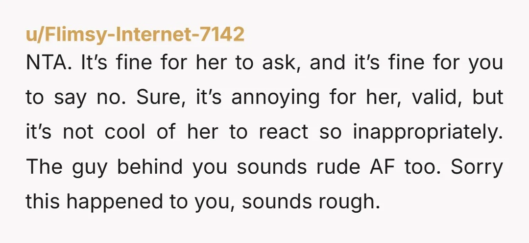 NTA. It’s fine for her to ask, and it’s fine for you to say no. Sure, it’s annoying for her, valid, but it’s not cool of her to react so...