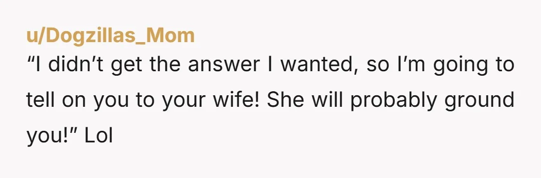 “I didn’t get the answer I wanted, so I’m going to tell on you to your wife! She will probably ground you!” Lol