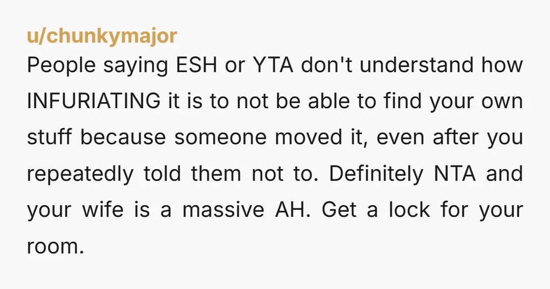 People saying ESH or YTA don't understand how INFURIATING it is to not be able to find your own stuff because someone moved it, even after you repeatedly told them...