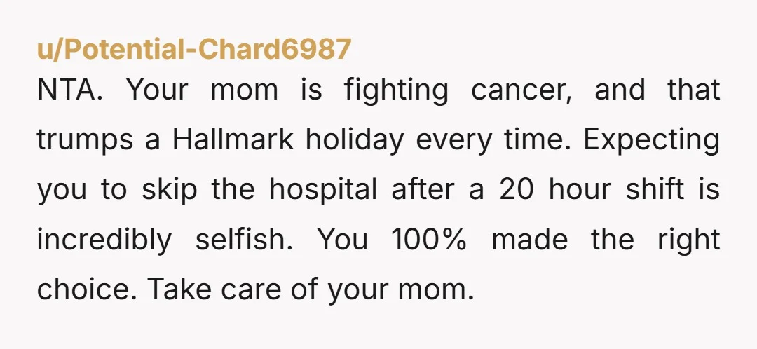 NTA. Your mom is fighting cancer, and that trumps a Hallmark holiday every time. Expecting you to skip the hospital after a 20 hour shift is incredibly selfish. You 100%...