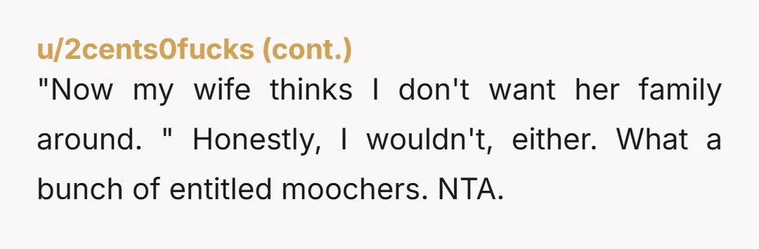 "Now my wife thinks I don't want her family around. " Honestly, I wouldn't, either. What a bunch of entitled moochers. NTA.