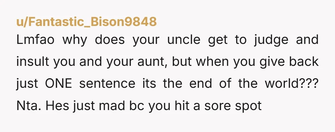 Lmfao why does your uncle get to judge and insult you and your aunt, but when you give back just ONE sentence its the end of the world??? Nta. Hes...