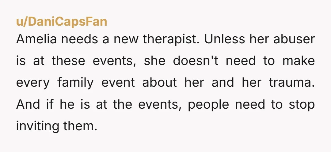 Amelia needs a new therapist. Unless her abuser is at these events, she doesn't need to make every family event about her and her trauma. And if he is at...