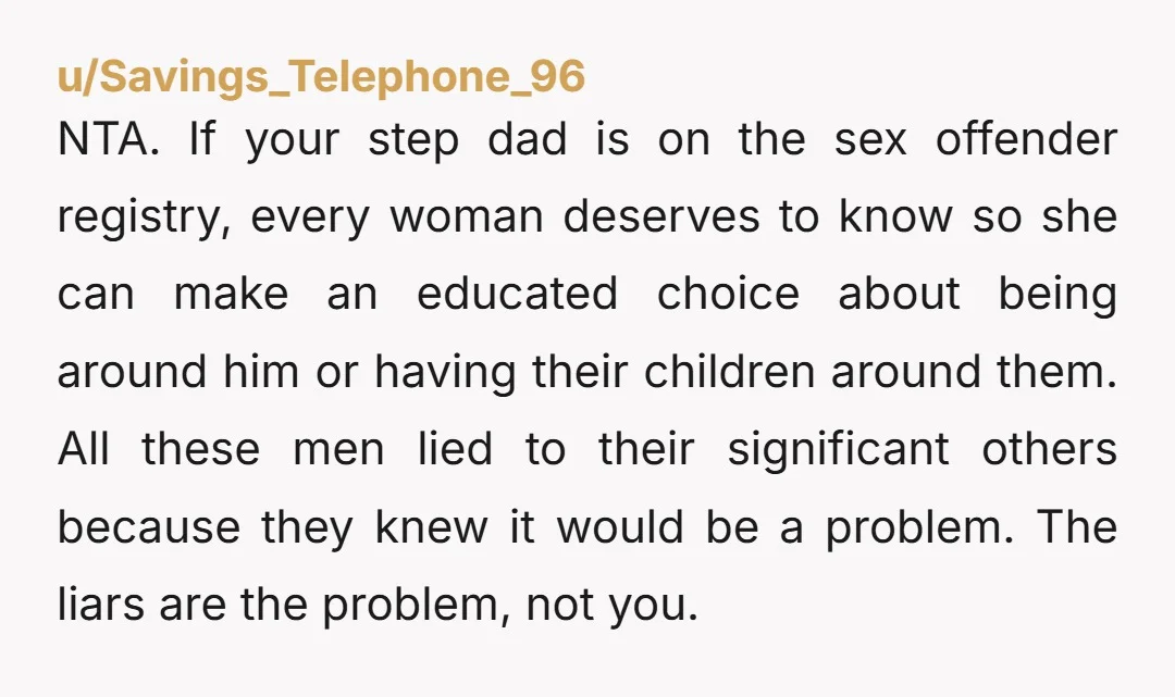 NTA. If your step dad is on the sex offender registry, every woman deserves to know so she can make an educated choice about being around him or having their...