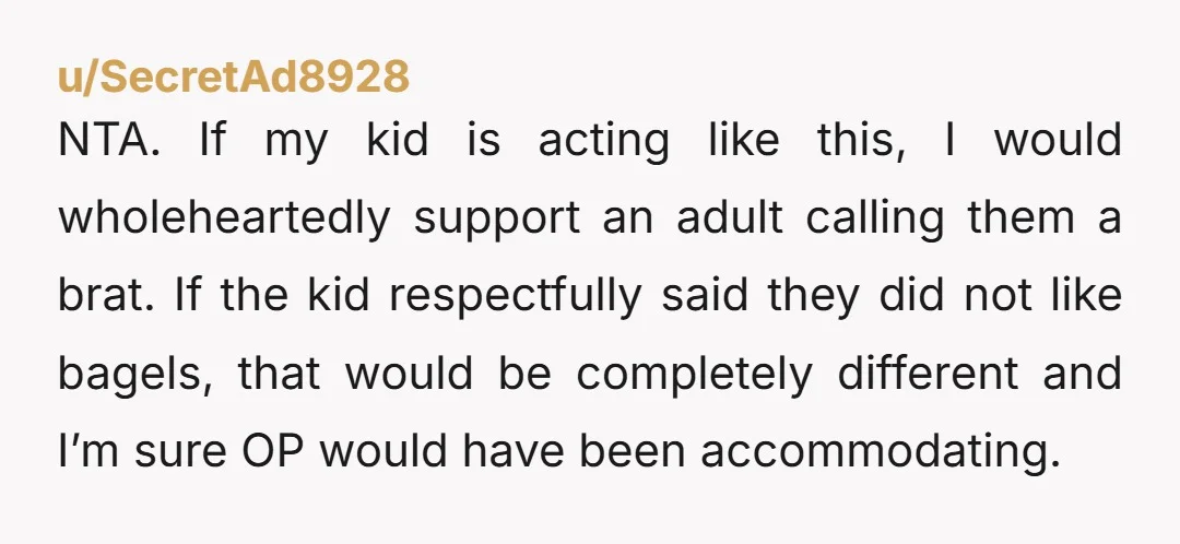 NTA. If my kid is acting like this, I would wholeheartedly support an adult calling them a brat. If the kid respectfully said they did not like bagels, that would...