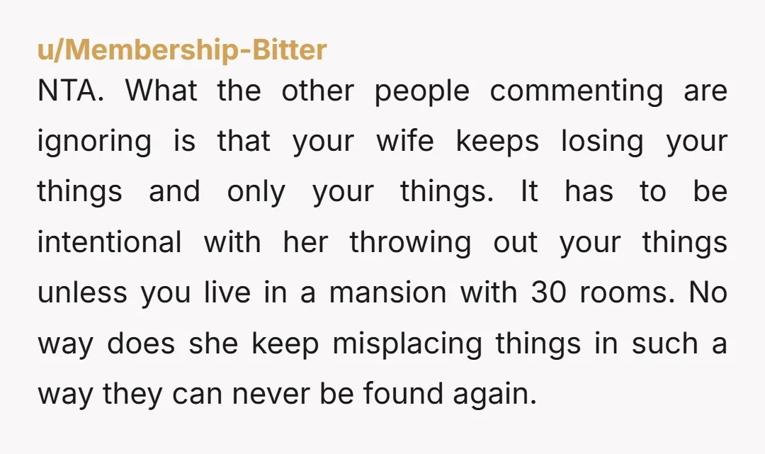 NTA. What the other people commenting are ignoring is that your wife keeps losing your things and only your things. It has to be intentional with her throwing out your...