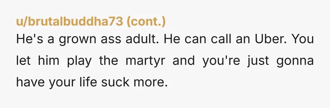 He's a grown ass adult. He can call an Uber. You let him play the martyr and you're just gonna have your life suck more.