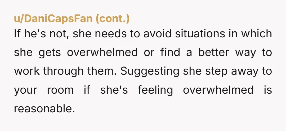 If he's not, she needs to avoid situations in which she gets overwhelmed or find a better way to work through them. Suggesting she step away to your room if...