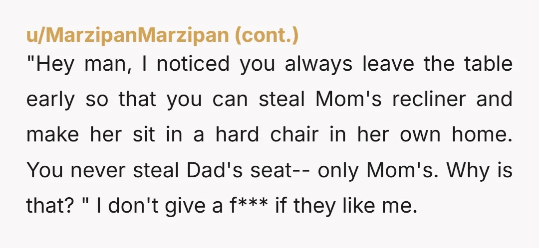 "Hey man, I noticed you always leave the table early so that you can steal Mom's recliner and make her sit in a hard chair in her own home. You...