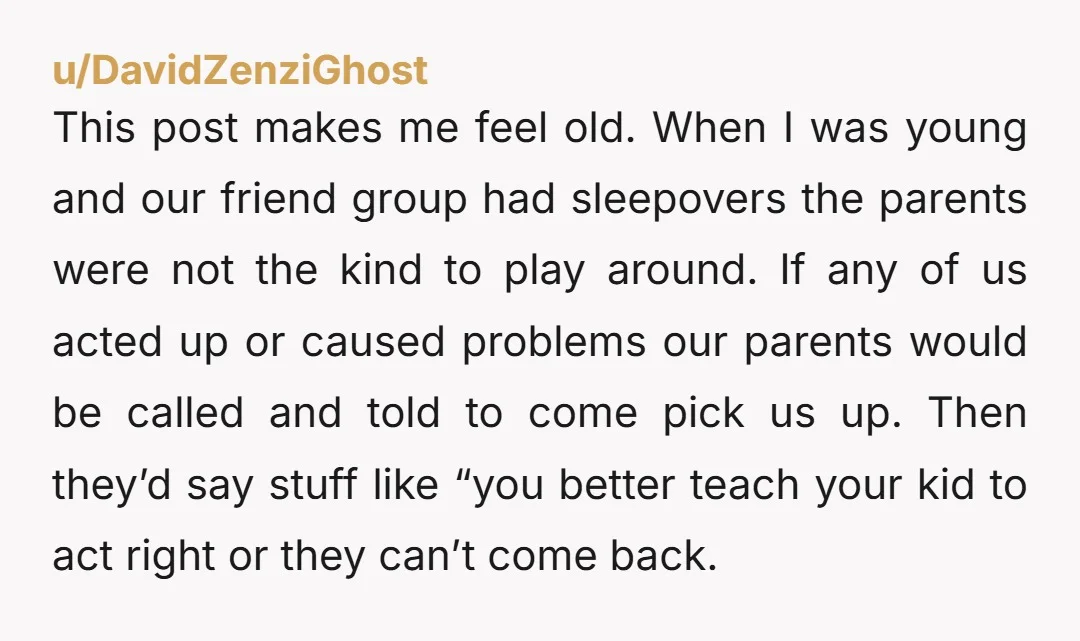 This post makes me feel old. When I was young and our friend group had sleepovers the parents were not the kind to play around. If any of us acted...
