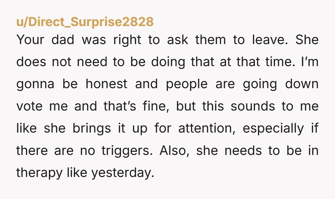 Your dad was right to ask them to leave. She does not need to be doing that at that time. I’m gonna be honest and people are going down vote...