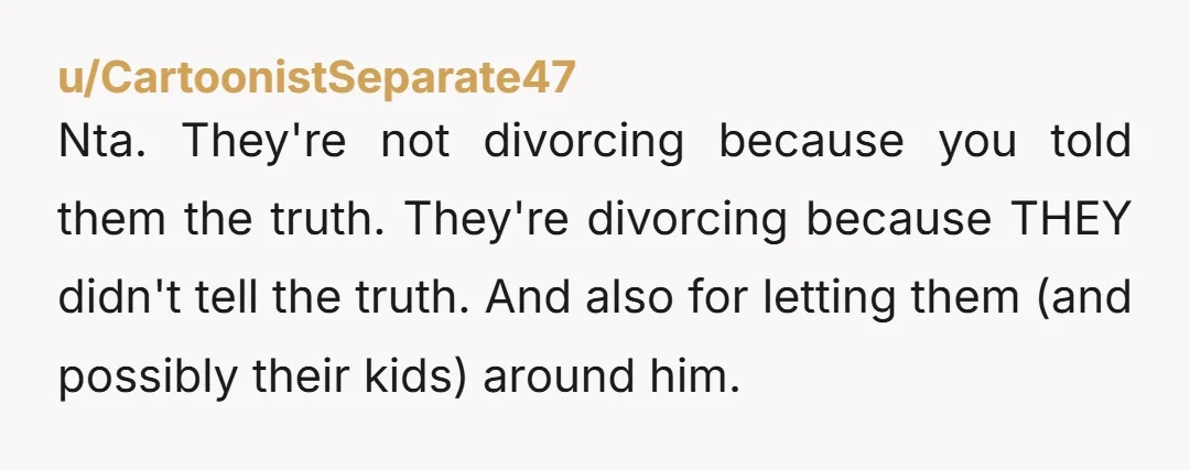 Nta. They're not divorcing because you told them the truth. They're divorcing because THEY didn't tell the truth. And also for letting them (and possibly their kids) around him.