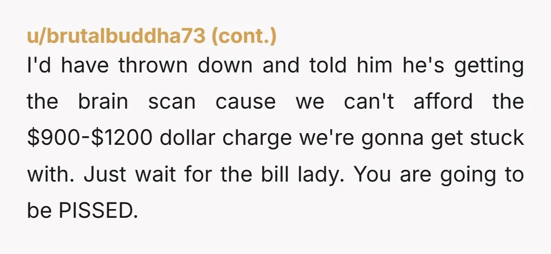 I'd have thrown down and told him he's getting the brain scan cause we can't afford the $900-$1200 dollar charge we're gonna get stuck with. Just wait for the bill...