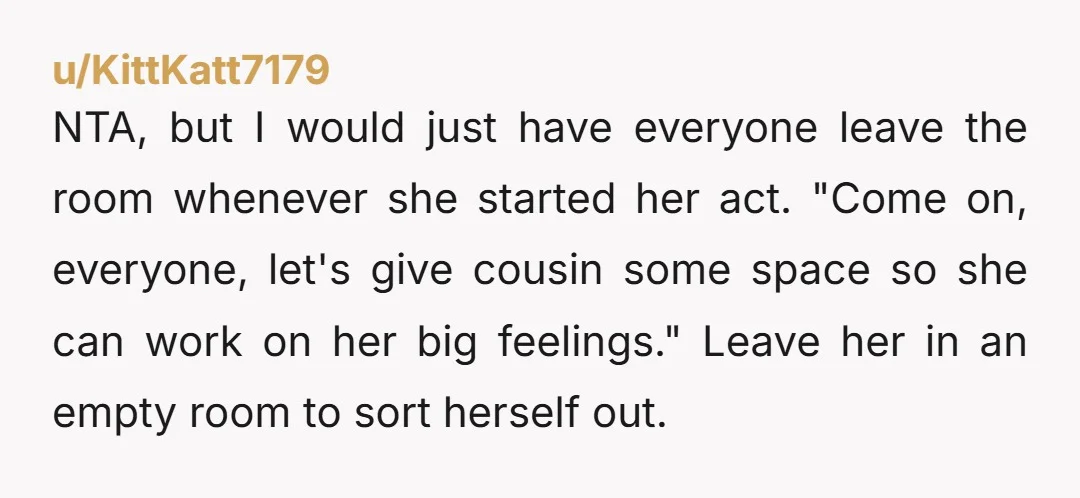 NTA, but I would just have everyone leave the room whenever she started her act. "Come on, everyone, let's give cousin some space so she can work on her big...