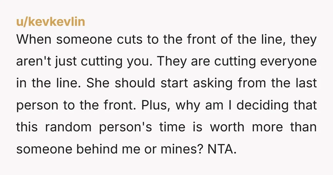 When someone cuts to the front of the line, they aren't just cutting you. They are cutting everyone in the line. She should start asking from the last person to...