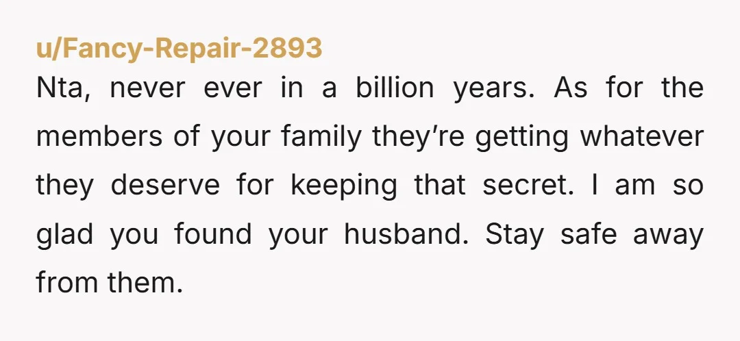 Nta, never ever in a billion years. As for the members of your family they’re getting whatever they deserve for keeping that secret. I am so glad you found your...