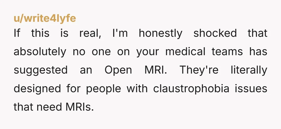 If this is real, I'm honestly shocked that absolutely no one on your medical teams has suggested an Open MRI. They're literally designed for people with claustrophobia issues that need...