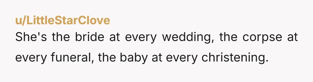 She's the bride at every wedding, the corpse at every funeral, the baby at every christening.