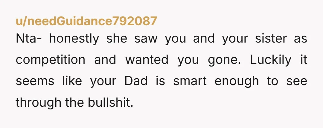 Nta- honestly she saw you and your sister as competition and wanted you gone. Luckily it seems like your Dad is smart enough to see through the bullshit.