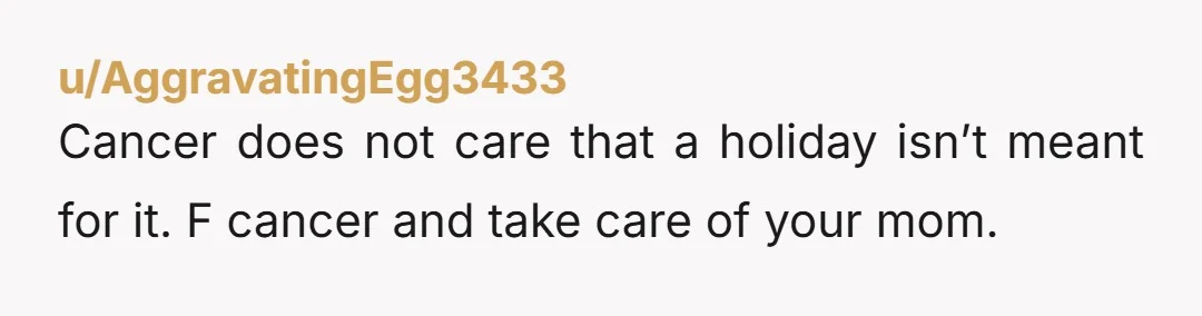 Cancer does not care that a holiday isn’t meant for it. F cancer and take care of your mom.