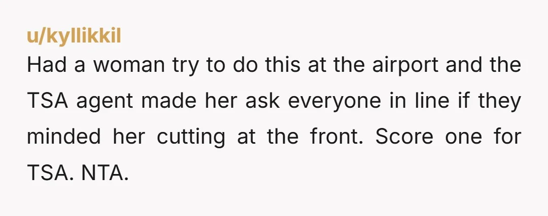 Had a woman try to do this at the airport and the TSA agent made her ask everyone in line if they minded her cutting at the front. Score one...