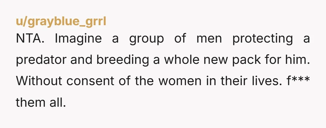NTA. Imagine a group of men protecting a predator and breeding a whole new pack for him. Without consent of the women in their lives. f*** them all.