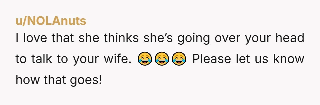 I love that she thinks she’s going over your head to talk to your wife. 😂😂😂 Please let us know how that goes!