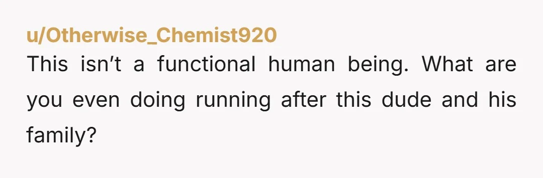 This isn’t a functional human being. What are you even doing running after this dude and his family?