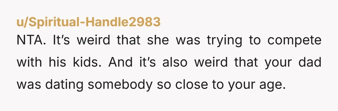 NTA. It’s weird that she was trying to compete with his kids. And it’s also weird that your dad was dating somebody so close to your age.