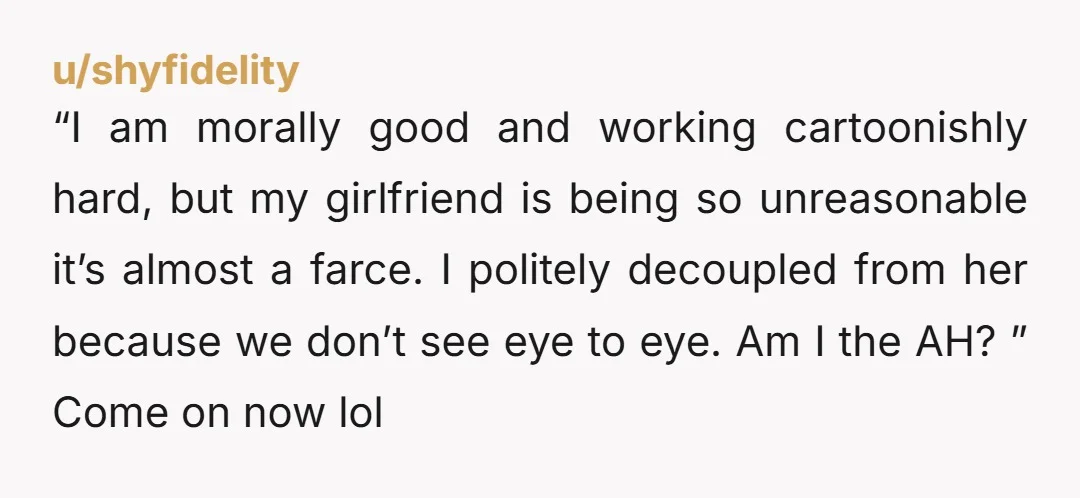 “I am morally good and working cartoonishly hard, but my girlfriend is being so unreasonable it’s almost a farce. I politely decoupled from her because we don’t see eye to...