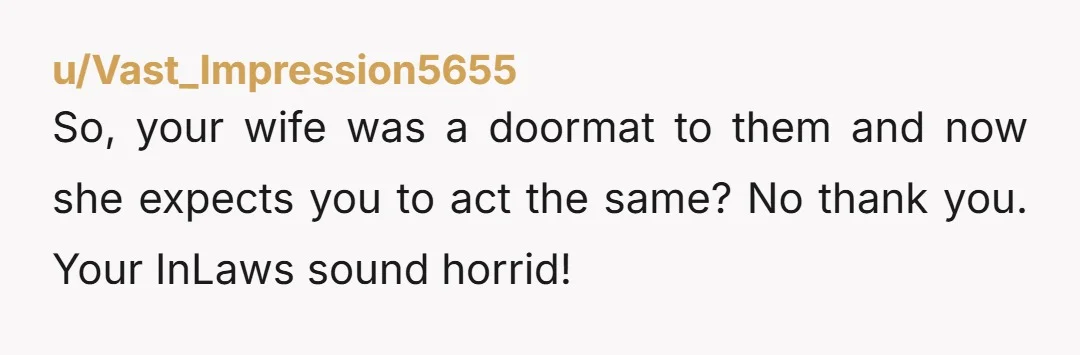 So, your wife was a doormat to them and now she expects you to act the same? No thank you. Your InLaws sound horrid!