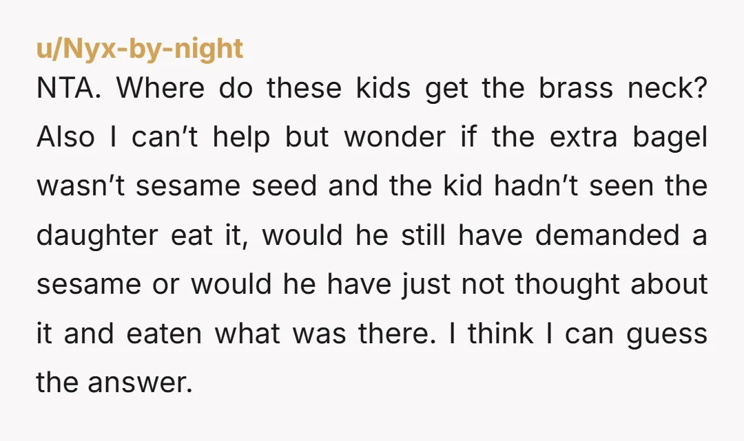 NTA. Where do these kids get the brass neck? Also I can’t help but wonder if the extra bagel wasn’t sesame seed and the kid hadn’t seen the daughter eat...