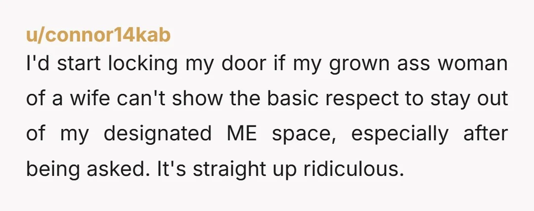I'd start locking my door if my grown ass woman of a wife can't show the basic respect to stay out of my designated ME space, especially after being asked....