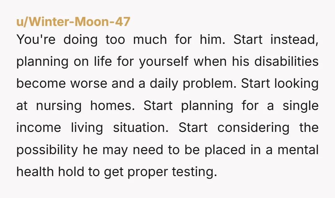 You're doing too much for him. Start instead, planning on life for yourself when his disabilities become worse and a daily problem. Start looking at nursing homes. Start planning for...
