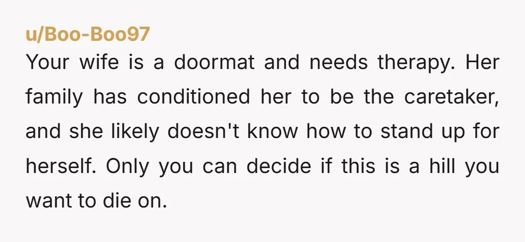 Your wife is a doormat and needs therapy. Her family has conditioned her to be the caretaker, and she likely doesn't know how to stand up for herself. Only you...