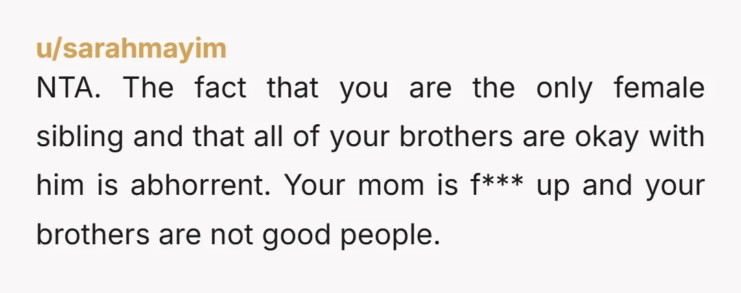 NTA. The fact that you are the only female sibling and that all of your brothers are okay with him is abhorrent. Your mom is f*** up and your brothers...