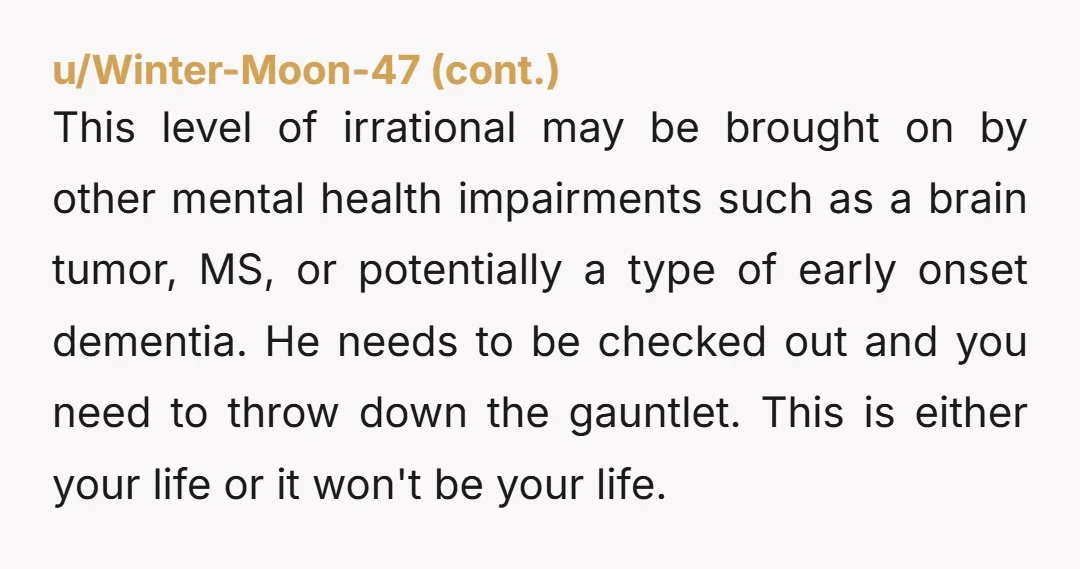 This level of irrational may be brought on by other mental health impairments such as a brain tumor, MS, or potentially a type of early onset dementia. He needs to...