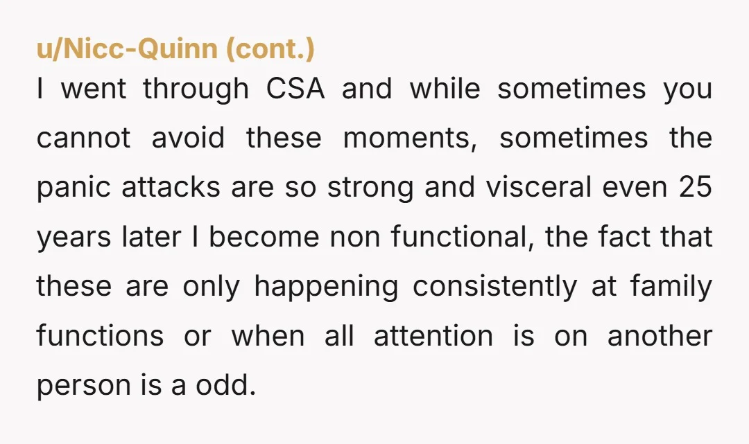 I went through CSA and while sometimes you cannot avoid these moments, sometimes the panic attacks are so strong and visceral even 25 years later I become non functional, the...
