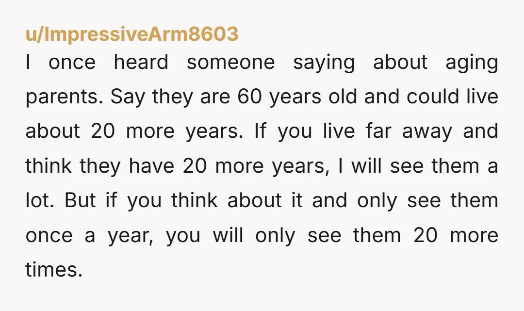 I once heard someone saying about aging parents. Say they are 60 years old and could live about 20 more years. If you live far away and think they have...