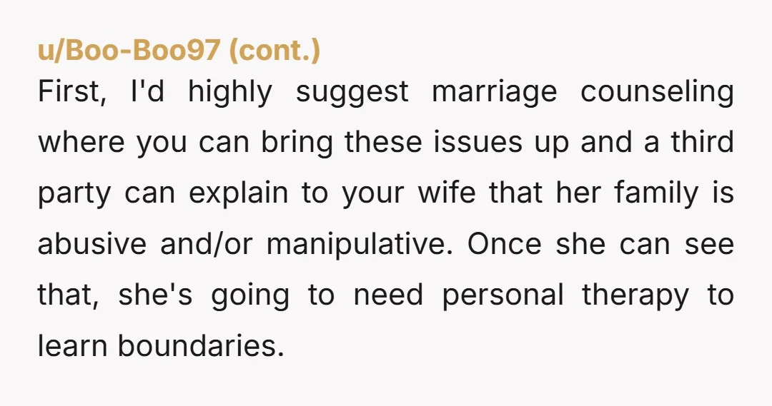 First, I'd highly suggest marriage counseling where you can bring these issues up and a third party can explain to your wife that her family is abusive and/or manipulative. Once...